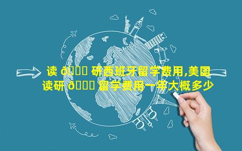 读 🐈 研西班牙留学费用,美国读研 🐛 留学费用一年大概多少人民币